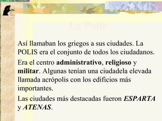 La Polis
Así llamaban los griegos a sus ciudades. La
POLIS era el conjunto de todos los ciudadanos.
Era el centro administrativo, religioso y
militar. Algunas tenían una ciudadela elevada
llamada acrópolis con los edificios más
importantes.
Las ciudades más destacadas fueron ESPARTA
y ATENAS.
 