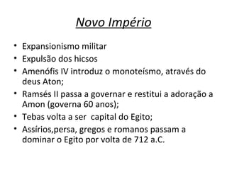 Novo Império Expansionismo militar Expulsão dos hicsos Amenófis IV introduz o monoteísmo, através do deus Aton; Ramsés II passa a governar e restitui a adoração a Amon (governa 60 anos); Tebas volta a ser  capital do Egito; Assírios,persa, gregos e romanos passam a dominar o Egito por volta de 712 a.C.  