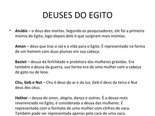 DEUSES DO EGITO Anúbis  – o deus dos mortos. Segundo os pesquisadores, ele foi a primeira múmia do Egito, logo depois dele é que surgiram mais múmias.  Amon  – deus que traz o sol e a vida para o Egito. É representado na forma de um homem com duas plumas em sua cabeça.  Bastet  – deusa da fertilidade e protetora das mulheres grávidas. Era também a deusa da guerra, sua forma era de uma mulher com a cabeça de gato ou de leoa.  Chu, Geb e Nut  – Chu é deus do ar e da luz, Geb é deus da terra e Nut deus dos céus.  Hathor  – deusa do amor, alegria, dança e outros. É a deusa mais reverenciada no Egito, é considerada a deusa das mulheres. É representada com o formato de uma mulher com chifres de vaca. Também pode ser representada apenas pela cara de uma vaca.  