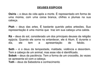 DEUSES EGÍPCIOS Osíris  – o deus da vida após a morte. É representado em forma de uma múmia, com uma coroa branca, chifres e plumas na sua cabeça.  Ptah  – deus das artes. É bastante querido pelos artesões. Sua representação é uma múmia que  traz em sua cabeça uma calota.  Rá  – deus do sol, considerado um dos principais deuses da religião egípcia. Quando ele some no entardecer, ele é Atum. E durante o dia, ele tem a apresentação de falcão.  Seth  – é o deus da tempestade, maldade, violência e desordem. Tem a cabeça de um animal, mas esse não é identificado. Sobek  – deus da paciência. Tem a forma de um crocodilo, às vezes se apresenta só com a cabeça. Toth  – deus da Sabedoria e conhecimento 