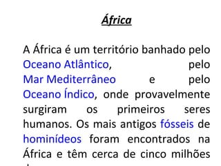 África A África é um território banhado pelo  Oceano Atlântico , pelo  Mar Mediterrâneo  e pelo  Oceano Índico , onde provavelmente surgiram os primeiros seres humanos. Os mais antigos  fósseis  de  hominídeos  foram encontrados na África e têm cerca de cinco milhões de anos. 