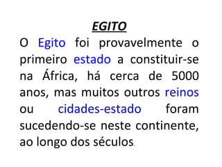 EGITO O  Egito  foi provavelmente o primeiro  estado  a constituir-se na África, há cerca de 5000 anos, mas muitos outros  reinos  ou  cidades-estado  foram sucedendo-se neste continente, ao longo dos séculos .  