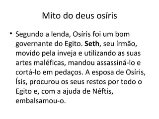 Mito do deus osíris Segundo a lenda, Osíris foi um bom governante do Egito.  Seth , seu írmão, movido pela inveja e utilizando as suas artes maléficas, mandou assassiná-lo e cortá-lo em pedaços. A esposa de Osíris, Ísis, procurou os seus restos por todo o Egito e, com a ajuda de Néftis, embalsamou-o.  
