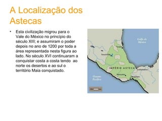 A Localização dos Astecas Esta civilização migrou para o Vale do México no princípio do século XIII; e assumiram o poder depois no ano de 1200 por toda a área representada nesta figura ao lado. No século XVI continuaram a conquistar costa a costa tendo  ao norte os desertos e ao sul o território Maia conquistado. 