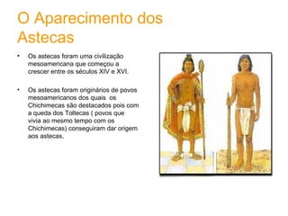 O Aparecimento dos  Astecas Os astecas foram uma civilização mesoamericana que começou a crescer entre os séculos XIV e XVI. Os astecas foram originários de povos mesoamericanos dos quais  os Chichimecas são destacados pois com a queda dos Toltecas ( povos que vivia ao mesmo tempo com os Chichimecas) conseguiram dar origem aos astecas. 