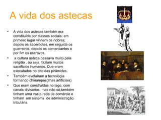 A vida dos astecas A vida dos astecas também era constituída por classes sociais: em primeiro lugar vinham os nobres; depois os sacerdotes, em seguida os guerreiros, depois os comerciantes e por fim os escravos. a cultura asteca passava muito pela religião , ou seja, faziam muitos sacrifícios humanos. Que eram executados no alto das pirâmides. Também evoluíram a tecnologia formando chinampas(ilhas artificiais) Que eram construídas no lago, com canais divisórios, mas não só,também tinham uma vasta rede de comércio e tinham  um sistema  de administração tributária. 