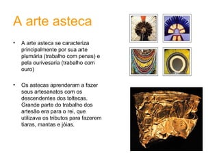 A arte asteca A arte asteca se caracteriza principalmente por sua arte plumária (trabalho com penas) e pela ourivesaria (trabalho com ouro)  Os astecas aprenderam a fazer seus artesanatos com os descendentes dos toltecas. Grande parte do trabalho dos artesão era para o rei, que utilizava os tributos para fazerem tiaras, mantas e jóias.  