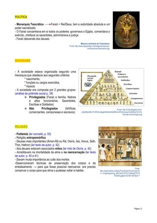 POLÍTICA
- Monarquia Teocrática
Faraó = Rei/Deus, tem a autoridade absoluta e um
poder sacralizado.
- O Faraó concentrava em si todos os poderes: governava o Egipto, comandava o
exército, chefiava os sacerdotes, administrava a justiça
- Faraó descende dos deuses
Máscara mortuária de Tutancâmon
Fonte: http://www.egitoantigo.net/imagens/mascaramortuaria-de-tutancamon.jpg

SOCIEDADE
- A sociedade estava organizada segundo uma
hierarquia que obedecia aos seguintes critérios:
* nascimento,
* funções ou cargos exercidos,
* riqueza.
- A sociedade era composta por 2 grandes grupos:
(análise da pirâmide social p. 39)
 Privilegiados (Faraó e família, Nobres
e altos funcionários, Sacerdotes,
Escribas e Soldados)
 Não
Privilegiados
(Artífices,
comerciantes, camponeses e escravos)

Fonte: http://2.bp.blogspot.com/pGabMqnBSzY/UX5Ouv8pgkI/AAAAAAAABCA/JKFpKuUswJU/s640/pir%C3%
A2mide+social+egito.png

RELIGIÃO
- Politeísta (ler conceito, p. 55)
- Religião antropomórfica
- Deuses mais importantes (Ámon-Rá ou Rá; Osirís, Ísis, Horus, Seth,
Thot, Hathor) (ler texto de autor, p. 42)
- Aos deuses estavam associados mitos (ler mito de Osíris, p. 42)
- Acreditavam na imortalidade da alma e na reencarnação (ler texto
de autor, p. 40 e 41)
- Davam muita importância ao culto dos mortos
-Desenvolveram técnicas de preservação dos corpos e de
embalsamento → para que fosse possível reencarnar, era preciso
conservar o corpo para que alma o pudesse voltar a habitar.

Fonte:
http://www.tolledo.net/phpThumb/phpThumb.php?sr
c=../imgArtigos/img_af613e351872c17a0faa47437d
7e4205.jpg&w=427&h=387&iar=1

Página | 2

 