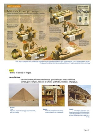 Fonte: http://3.bp.blogspot.com/-LvYPdB0xysk/TZ94esgRP_I/AAAAAAAAAEA/ajVbpHql6E0/s1600/OgAAAEqPwnVRP_IOviYpUIggc8EnoLdghYoLmRZktk_Tq79jIaicczPCzhmBfXqW5IRAL7dmr-dk4bfGaJisI1pGXEAm1T1UAj4Rv-MNIaRG6LV5KfUt_imDGPi.jpg

ARTE
- Estava ao serviço da religião
- Arquitectura:



caracterizava-se pela monumentalidade, grandiosidade e pela durabilidade
Construções: Templos, Palácios e Túmulos (pirâmides, mastabas e hipogeus).

Pirâmide
Fonte:
/http://www.projetoockham.org/figuras/piramides/038_
great_pyramid.jpg

Mastaba
Fonte: /http://www.infoescola.com/wpcontent/uploads/2013/01/mastaba.jpg

Hipogeu

Fonte: http://1.bp.blogspot.com/6leygLRvDbc/UZz2endL4HI/AAAAAAAAA
lQ/RPvI5g2ljs0/s640/tumulo+escavado+n
a+rocha+hipogeu+em+Beni+Hasan+hp+s
can.jpg

Página | 3

 