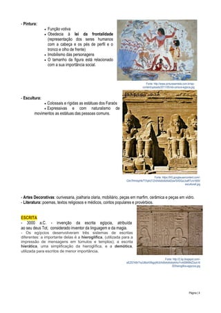 - Pintura:






Função votiva
Obedecia à lei da frontalidade
(representação dos seres humanos
com a cabeça e os pés de perfil e o
tronco e olho de frente)
Imobilismo das personagens
O tamanho da figura está relacionado
com a sua importância social.

Fonte: http://www.pinturasemtela.com.br/wpcontent/uploads/2011/05/nilo-pintura-egipcia.jpg

- Escultura:
Colossais e rígidas as estátuas dos Faraós
Expressivas e com naturalismo de
movimentos as estátuas das pessoas comuns.



Fonte: https://lh5.googleusercontent.com/CIm7lHmbpHk/TYlq4r21ZnI/AAAAAAAADzw/SXSQuLkaRTc/s1600/
escultura4.jpg

- Artes Decorativas: ourivesaria, joalharia olaria, mobiliário, peças em marfim, cerâmica e peças em vidro.
- Literatura: poemas, textos religiosos e médicos, contos populares e provérbios.
ESCRITA
- 3000 a.C. - invenção da escrita egípcia, atribuída
ao seu deus Tot, considerado inventor da linguagem e da magia.
- Os egípcios desenvolveram três sistemas de escritas
diferentes: a importante delas é a hieroglífica, (utilizada para a
impressão de mensagens em túmulos e templos); a escrita
hierática, uma simplificação da hieroglífica, e a demótica,
utilizada para escritos de menor importância.
Fonte: http://2.bp.blogspot.com/eEZS7A9V7is/UMuHXNgqWUI/AAAAAAAAAHo/YnA59W84Z2s/s16
00/hieroglifos-egipcios.jpg

Página | 4

 
