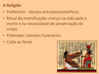 A Religião
• Politeísmo - deuses antropozoomórficos.
• Ritual da mumificação: crença na vida após a
morte e na necessidade de preservação do
corpo.
• Pirâmides: túmulos funerários.
• Culto ao faraó.
 