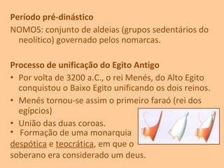 Período pré-dinástico
NOMOS: conjunto de aldeias (grupos sedentários do
neolítico) governado pelos nomarcas.
Processo de unificação do Egito Antigo
• Por volta de 3200 a.C., o rei Menés, do Alto Egito
conquistou o Baixo Egito unificando os dois reinos.
• Menés tornou-se assim o primeiro faraó (rei dos
egípcios)
• União das duas coroas.
• Formação de uma monarquia
despótica e teocrática, em que o
soberano era considerado um deus.
 