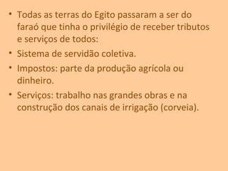 • Todas as terras do Egito passaram a ser do
faraó que tinha o privilégio de receber tributos
e serviços de todos:
• Sistema de servidão coletiva.
• Impostos: parte da produção agrícola ou
dinheiro.
• Serviços: trabalho nas grandes obras e na
construção dos canais de irrigação (corveia).
 