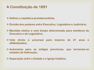 A Constituição de 1891


 Definiu a república presidencialista;

 Divisão dos poderes entre Executivo, Legislativo e Judiciário;

 Mandato eletivo e com tempo determinado para membros do
  Executivo e do Legislativo;

 Voto direto e universal para maiores de 21 anos e
  alfabetizados;

 Autonomia para as antigas províncias, que tornaram-se
  estados da federação;

 Separação entre o Estado e a Igreja Católica.
 