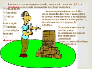 Assim como uma casa é construída com a união de vários tijolos, a
    cidadania é construída com a união de vários conceitos:
 igualdade
                                     Apenas quando juntarmos todos
 política                       esses conceitos teremos a capacidade
 ética                          de exercer com liberdade e consciência
                                todos os nossos direitos e obrigações, e,
informação                       desta forma, sermos realmente
                                 cidadãos.
 justiça                                      Cidadania é exatamente
 condição                                     isso: ter a real
humana                                         possibilidade de exercer
                                               com liberdade e
                                              consciência
democracia                                      todos os nossos direitos e
                                                     obrigações.
 