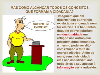 MAS COMO ALCANÇAR TODOS OS CONCEITOS
       QUE FORMAM A CIDADANIA?
                       Imaginem que em
                      determinado bairro não
          QUEREM UM   exista água encanada nem
           EXEMPLO?   luz elétrica. Os habitantes
                      daquele bairro estariam
                      em desigualdade em
                      relação aos outros que
                      possuem água encanada,
                      o mesmo pode ser dito
                      com relação à falta de
                      energia elétrica. Além do
                      mais, sem eletricidade
                      eles não assistiriam aos
                      noticiários e seu acesso à
                      informação seria reduzido.
 