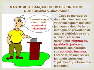MAS COMO ALCANÇAR TODOS OS CONCEITOS
       QUE FORMAM A CIDADANIA?
                               Caso os moradores
         É para isso que   daquele bairro resolvam
          serve o voto:    votar em alguém que eles
           construir a     julguem realmente ter a
           cidadania!
                           intenção de providenciar
                           água e eletricidade para
                           o bairro, estariam
                           garantindo informação,
                           igualdade, justiça e,
                           portanto, melhorando
                           sua condição humana.
                           Estariam, de uma só vez,
                           juntando vários dos
                           “tijolinhos” que formam a
                           cidadania.
 