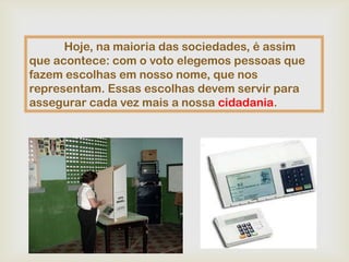 Hoje, na maioria das sociedades, é assim
que acontece: com o voto elegemos pessoas que
fazem escolhas em nosso nome, que nos
representam. Essas escolhas devem servir para
assegurar cada vez mais a nossa cidadania.
 