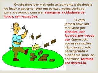 O voto deve ser motivado unicamente pelo desejo
de fazer o governo levar em conta a nossa vontade,
para, de acordo com ela, assegurar a cidadania de
todos, sem exceções.
                                            O voto
                                      jamais deve ser
                                      motivado por
                                      dinheiro, por
                                      favores, por trocas
                                      etc. Quem vota
                                      por essas razões
                                      não usa seu voto
                                      para garantir a
                                      cidadania, mas, ao
                                      contrário, termina
                                      por destruí-la.
 