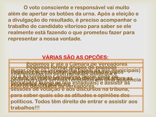 O voto consciente e responsável vai muito
além de apertar os botões da urna. Após a eleição e
a divulgação do resultado, é preciso acompanhar o
trabalho do candidato vitorioso para saber se ele
realmente está fazendo o que prometeu fazer para
representar a nossa vontade.


              VÁRIAS SÃO AS OPÇÕES:
        Podemos ir até a Câmara de Vereadores
        Podemos formar grupos de pessoas
 (lugar onde os vereadores fazem as leispelos
 Podemos acompanhar, pela televisão e municipais)
 interessadas em determinados assuntos e
 ou à Assembléia Legislativa (lugar onde sobre as
                                           os
 jornais, aspara sermos recebidos em uma audiência
 pedirmos matérias que são divulgadas
 deputados dos políticos. estaduais) e assistir às
 atividades fazem as leis
 com os deputados ou vereadores.
 sessões de votação e aos discursos na tribuna,
 para saber quais são as atitudes e opiniões dos
 políticos. Todos têm direito de entrar e assistir aos
 trabalhos!!!
 