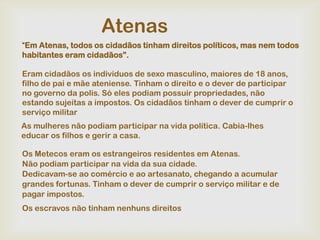 Atenas
“Em Atenas, todos os cidadãos tinham direitos políticos, mas nem todos
habitantes eram cidadãos”.

Eram cidadãos os indivíduos de sexo masculino, maiores de 18 anos,
filho de pai e mãe ateniense. Tinham o direito e o dever de participar
no governo da polis. Só eles podiam possuir propriedades, não
estando sujeitas a impostos. Os cidadãos tinham o dever de cumprir o
serviço militar
As mulheres não podiam participar na vida política. Cabia-lhes
educar os filhos e gerir a casa.

Os Metecos eram os estrangeiros residentes em Atenas.
Não podiam participar na vida da sua cidade.
Dedicavam-se ao comércio e ao artesanato, chegando a acumular
grandes fortunas. Tinham o dever de cumprir o serviço militar e de
pagar impostos.
Os escravos não tinham nenhuns direitos
 