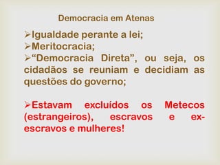 Democracia em Atenas
Igualdade perante a lei;
Meritocracia;
“Democracia Direta”, ou seja, os
cidadãos se reuniam e decidiam as
questões do governo;

Estavam excluídos os        Metecos
(estrangeiros),  escravos     e   ex-
escravos e mulheres!
 