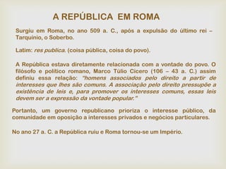 A REPÚBLICA EM ROMA
 Surgiu em Roma, no ano 509 a. C., após a expulsão do último rei –
 Tarquínio, o Soberbo.

 Latim: res publica. (coisa pública, coisa do povo).

 A República estava diretamente relacionada com a vontade do povo. O
 filósofo e político romano, Marco Túlio Cícero (106 – 43 a. C.) assim
 definiu essa relação: “homens associados pelo direito a partir de
 interesses que lhes são comuns. A associação pelo direito pressupõe a
 existência de leis e, para promover os interesses comuns, essas leis
 devem ser a expressão da vontade popular.”

Portanto, um governo republicano prioriza o interesse público, da
comunidade em oposição a interesses privados e negócios particulares.

No ano 27 a. C. a República ruiu e Roma tornou-se um Império.
 