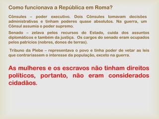 Como funcionava a República em Roma?
Cônsules – poder executivo. Dois Cônsules tomavam decisões
administrativas e tinham poderes quase absolutos. Na guerra, um
Cônsul assumia o poder supremo.
Senado – zelava pelos recursos do Estado, cuida dos assuntos
diplomáticos e também da justiça. Os cargos do senado eram ocupados
pelos patrícios (nobres, donos de terras).

Tribuno da Plebe – representava o povo e tinha poder de vetar as leis
que contrariassem o interesse da população, exceto na guerra.


As mulheres e os escravos não tinham direitos
políticos, portanto, não eram considerados
cidadãos.
 