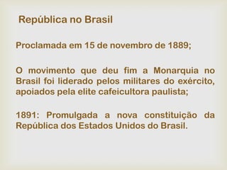 República no Brasil

Proclamada em 15 de novembro de 1889;

O movimento que deu fim a Monarquia no
Brasil foi liderado pelos militares do exército,
apoiados pela elite cafeicultora paulista;

1891: Promulgada a nova constituição da
República dos Estados Unidos do Brasil.
 