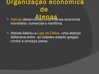 Organização económica de   Atenas Atenas  desenvolveu uma intensa economia monetária, comercial e marítima. Atenas liderou a  Liga de Delos , uma aliança defensiva entre  as cidades-estado gregas contra a ameaça persa. 