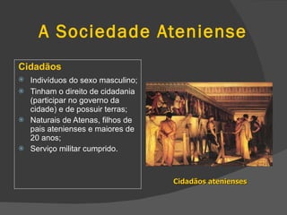 A Sociedade Ateniense Cidadãos  Indivíduos do sexo masculino;   Tinham o direito de cidadania (participar no governo da cidade) e de possuir terras; Naturais de Atenas, filhos de pais atenienses e maiores de 20 anos; Serviço militar cumprido. Cidadãos atenienses 