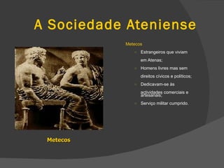 A Sociedade Ateniense Metecos  Estrangeiros que viviam em Atenas; Homens livres mas sem direitos cívicos e políticos; Dedicavam-se às  actividades comerciais e artesanais; Serviço militar cumprido. Metecos 