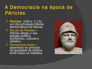 A Democracia na época de Péricles Péricles   (429 a. C.) foi um dos principais líderes democráticos de Atenas. Século de Péricles  – Atenas atingiu o seu apogeu político, económico, cultural e artístico. Democracia direta  – assentava no principio da igualdade de direitos entre todos os cidadãos. 