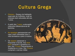 Cultura Grega Gineceu –  Espaço da habitação reservado às mulheres, onde as crianças eram educadas até aos 7 anos. A partir dos  7 anos , a educação masculina diferenciava-se da feminina. As raparigas  permaneciam em casa, eram orientadas para a vida doméstica e para a música. Os  rapazes  passavam a frequentar a escola. Aos  doze anos  iniciavam a ginástica e a luta. Aos  15 anos  frequentavam a Academia e o Liceu. Aos  18 anos  cumpriam o serviço militar. 