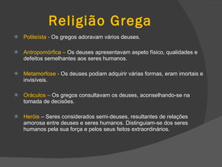Religião Grega Politeísta -  Os gregos adoravam vários deuses. Antropomórfica   –  Os deuses apresentavam aspeto físico, qualidades e defeitos semelhantes aos seres humanos. Metamorfose   -  Os deuses podiam adquirir várias formas, eram imortais e invisíveis. Oráculos   –  Os gregos consultavam os deuses, aconselhando-se na tomada de decisões. Heróis  – Seres considerados semi-deuses, resultantes de relações amorosa entre deuses e seres humanos. Distinguiam-se dos seres humanos pela sua força e pelos seus feitos extraordinários. 