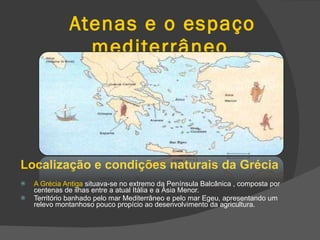 Atenas e o espaço mediterrâneo Localização e condições naturais da Grécia A Grécia Antiga  situava-se no extremo da Península Balcânica , composta por centenas de ilhas entre a atual Itália e a Ásia Menor. Território banhado pelo mar Mediterrâneo e pelo mar Egeu, apresentando um relevo montanhoso pouco propício ao desenvolvimento da agricultura. 
