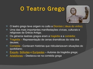 O Teatro Grego O teatro grego teve origem no culto a  Dionísio ( deus do vinho); Uma das mais importantes manifestações cívicas, culturais e religiosas da Grécia Antiga; Os géneros teatrais gregos eram a  tragédia  e a  comédia; Tragédia –  Representação de cenas dramáticas da vida dos deuses; Comédia -  Contavam histórias que ridicularizavam situações do quotidiano; Ésquilo ,  Sófocles  e  Eurípedes   – Autores da tragédia grega; Aristófones  – Destacou-se na comédia grega 