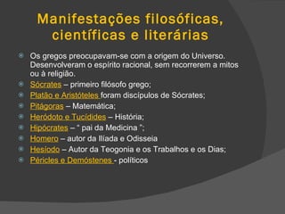 Manifestações filosóficas, científicas e literárias Os gregos preocupavam-se com a origem do Universo. Desenvolveram o espírito racional, sem recorrerem a mitos ou à religião. Sócrates  – primeiro filósofo grego; Platão e Aristóteles  foram discípulos de Sócrates; Pitágoras  – Matemática; Heródoto e Tucídides  – História; Hipócrates  – “ pai da Medicina ”; Homero  – autor da Ilíada e Odisseia Hesíodo  – Autor da Teogonia e os Trabalhos e os Dias; Péricles e Demóstenes  - políticos 