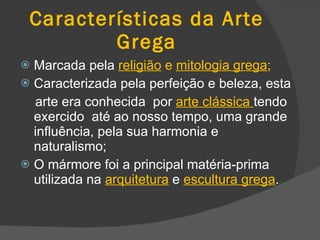 Características da Arte Grega Marcada pela   religião  e  mitologia grega ; Caracterizada pela   perfeição e beleza, esta arte era conhecida  por  arte clássica  tendo   exercido  até ao nosso tempo, uma grande influência, pela sua harmonia e naturalismo; O mármore foi a principal matéria-prima utilizada na  arquitetura  e  escultura grega . 