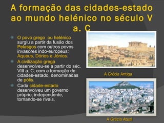 A formação das cidades-estado ao mundo helénico no século V a. C O povo grego  ou helénico  surgiu a partir da fusão dos  Pelasgos  com outros povos invasores indo-europeus:  Aqueus, Dórios e Jónios. A civilização grega  desenvolveu-se a partir do séc. VIII a. C. com a formação de cidades-estado, denominadas de  pólis. Cada  cidade-estado  desenvolveu um governo próprio, independente, tornando-se rivais. A Grécia Antiga A Grécia Atual 