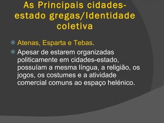 As Principais cidades-estado gregas/Identidade coletiva Atenas, Esparta e Tebas . Apesar de estarem organizadas politicamente em cidades-estado, possuíam a mesma língua, a religião, os jogos, os costumes e a atividade comercial comuns ao espaço helénico. 