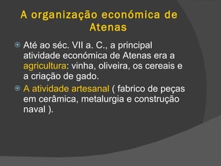 A organização económica de    Atenas Até ao séc. VII a. C., a principal atividade económica de Atenas era a  agricultura : vinha, oliveira, os cereais e a criação de gado. A a tividade artesanal  ( fabrico de peças em cerâmica, metalurgia e construção naval ). 