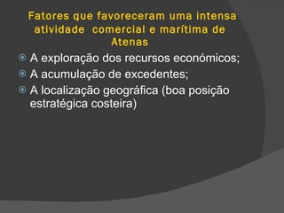 Fatores que favoreceram uma intensa atividade  comercial e marítima de Atenas A exploração dos recursos económicos; A acumulação de excedentes; A localização geográfica (boa posição estratégica costeira) 