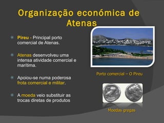Organização económica de    Atenas  Pireu  -  Principal porto comercial de Atenas. Atenas  desenvolveu uma intensa atividade comercial e marítima. Apoiou-se numa poderosa  frota comercial e militar . A  moeda  veio substituir as trocas diretas de produtos Porto comercial – O Pireu Moedas gregas 