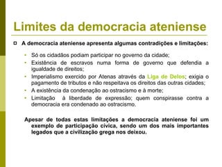 A democracia ateniense apresenta algumas contradições e limitações: Só os cidadãos podiam participar no governo da cidade; Existência de escravos numa forma de governo que defendia a igualdade de direitos; Imperialismo exercido por Atenas através da  Liga de Delos ; exigia o pagamento de tributos e não respeitava os direitos das outras cidades; A existência da condenação ao ostracismo e à morte; Limitação  à liberdade de expressão; quem conspirasse contra a democracia era condenado ao ostracismo. Apesar de todas estas limitações a democracia ateniense foi um exemplo de participação cívica, sendo um dos mais importantes legados que a civilização grega nos deixou. Limites da democracia ateniense 