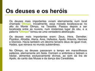 Os deuses e os heróis Os deuses mais importantes viviam eternamente num local chamado  Olimpo . Inicialmente, essa morada localizava-se no alto do Monte Olimpo, na Tessália. Passou depois a ser localizada entre as nuvens, num misterioso lugar do céu, e a palavra " Olimpo " tornou-se uma verdadeira abstracção. Os deuses mais importantes eram: Zeus, Hera, Deméter, Posídon, Afrodite, Atena, Ares, Hefestos, Apolo, Ártemis, Hermes e Dionísio. Havia também um décimo terceiro deus de igual nível, Hades, que reinava no mundo subterrâneo. No Olimpo, os deuses passavam o tempo em maravilhosos palácios, eternamente em festa. Comiam a ambrósia e bebiam o néctar, alimentos exclusivamente divinos, ao som da lira de Apolo, do canto das Musas e da dança das Careátides. 