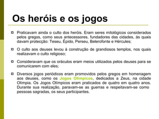 Os heróis e os jogos Praticavam ainda o culto dos heróis. Eram seres mitológicos considerados pelos gregos, como seus antecessores, fundadores das cidades, às quais davam protecção: Teseu, Épido, Perseu, Belerofonte e Hércules; O culto aos deuses levou à construção de grandiosos templos, nos quais realizavam o culto religioso; Consideravam que os oráculos eram meios utilizados pelos deuses para se comunicarem com eles;  Diversos jogos periódicos eram promovidos pelos gregos em homenagem aos deuses, como os  Jogos Olímpicos , dedicados a Zeus, na cidade Olímpia. Os Jogos Olímpicos eram praticados de quatro em quatro anos. Durante sua realização, paravam-se as guerras e respeitavam-se como  pessoas sagradas, os seus participantes. 