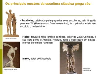 Os principais mestres da escultura clássica grega são:  -  Praxíteles , celebrado pela graça das suas esculturas, pela lânguida pose em “S” (Hermes com Dionísio menino), foi o primeiro artista que esculpiu o nu feminino. Fídias,  talvez o mais famoso de todos, autor de Zeus Olímpico, a sua obra-prima e Atenéia. Realizou toda a decoração em baixos-relevos do templo Partenon: Míron,  autor do Discóbolo Discóbolo de Míron Vitória de Samotrácia 