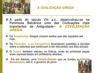 A partir do século VIII a.c., desenvolveu-se na Península Balcânica uma das Civilizações mais importantes da Antiguidade –  A CIVILIZAÇÃO GREGA. Os  Arquitectos  Gregos criaram estilos que são copiados até hoje;  Os  Filósofos  e os Pensadores  levantaram questões e dúvidas sobre a natureza que continuam a ser discutidas nos dias actuais;  O  Teatro  também nasceu na Grécia, onde as primeiras peças eram representadas em anfiteatros abertos; Foi em Atenas, uma  Cidade-Estado  que se fundou a primeira  democracia , isto é, o governo do povo.  A CIVILIZAÇÃO GREGA 