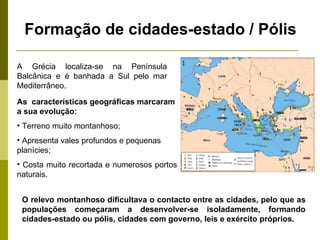 Formação de cidades-estado / Pólis A Grécia localiza-se na Península Balcânica e é banhada a Sul pelo mar Mediterrâneo. As  características geográficas marcaram a sua evolução: Terreno muito montanhoso; Apresenta vales profundos e pequenas planícies; Costa muito recortada e numerosos portos naturais. O relevo montanhoso dificultava o contacto entre as cidades, pelo que as populações começaram a desenvolver-se isoladamente, formando cidades-estado ou pólis, cidades com governo, leis e exército próprios.  